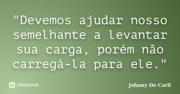 "Devemos ajudar nosso semelhante a levantar sua carga, porém não carregá-la para ele."... Frase de Johnny De' Carli.