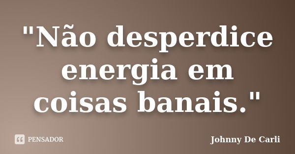 "Não desperdice energia em coisas banais."... Frase de Johnny De' Carli.