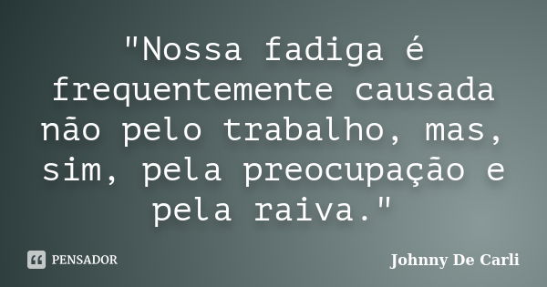 "Nossa fadiga é frequentemente causada não pelo trabalho, mas, sim, pela preocupação e pela raiva."... Frase de Johnny De' Carli.