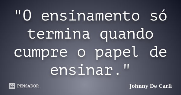 "O ensinamento só termina quando cumpre o papel de ensinar."... Frase de Johnny De' Carli.