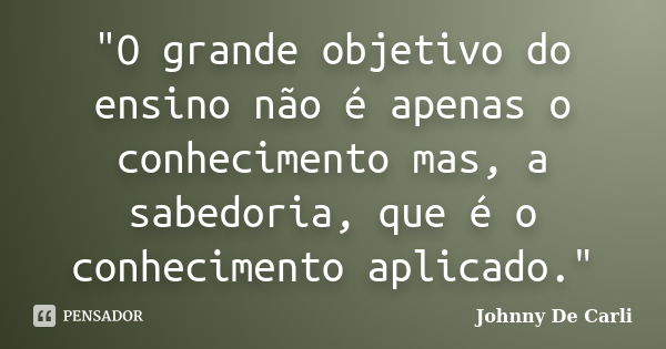 "O grande objetivo do ensino não é apenas o conhecimento mas, a sabedoria, que é o conhecimento aplicado."... Frase de Johnny De' Carli.