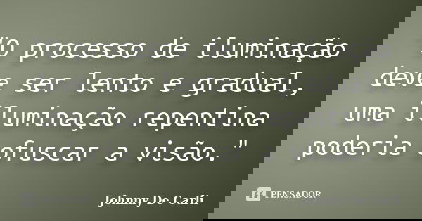 "O processo de iluminação deve ser lento e gradual, uma iluminação repentina poderia ofuscar a visão."... Frase de Johnny De' Carli.