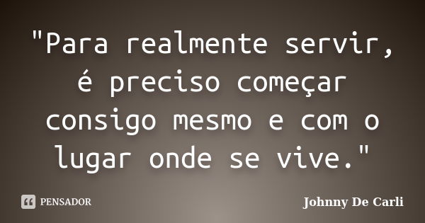 "Para realmente servir, é preciso começar consigo mesmo e com o lugar onde se vive."... Frase de Johnny De' Carli.