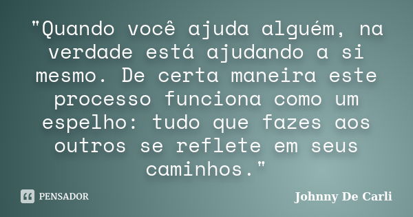 "Quando você ajuda alguém, na verdade está ajudando a si mesmo. De certa maneira este processo funciona como um espelho: tudo que fazes aos outros se refle... Frase de Johnny De' Carli.