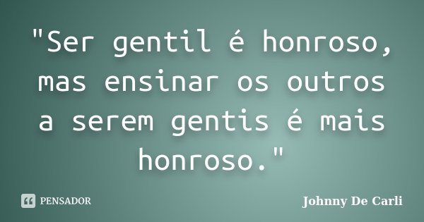 "Ser gentil é honroso, mas ensinar os outros a serem gentis é mais honroso."... Frase de Johnny De Carli.