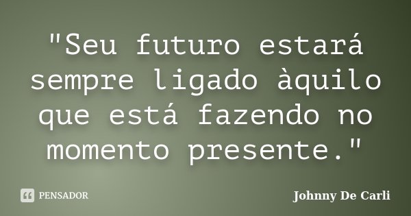 "Seu futuro estará sempre ligado àquilo que está fazendo no momento presente."... Frase de Johnny De Carli.