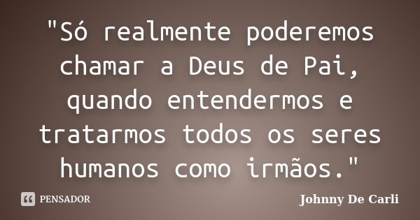 "Só realmente poderemos chamar a Deus de Pai, quando entendermos e tratarmos todos os seres humanos como irmãos."... Frase de Johnny De' Carli.