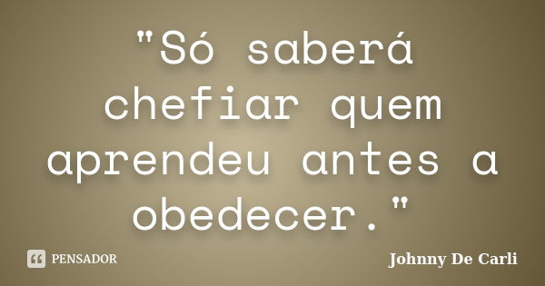 "Só saberá chefiar quem aprendeu antes a obedecer."... Frase de Johnny De Carli.