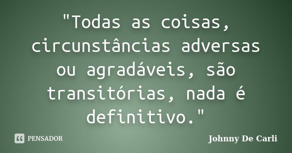 "Todas as coisas, circunstâncias adversas ou agradáveis, são transitórias, nada é definitivo."... Frase de Johnny De' Carli.