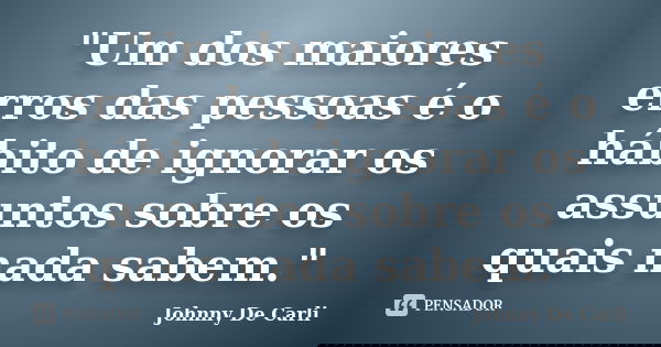 "Um dos maiores erros das pessoas é o hábito de ignorar os assuntos sobre os quais nada sabem."... Frase de Johnny De' Carli.
