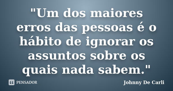 "Um dos maiores erros das pessoas é o hábito de ignorar os assuntos sobre os quais nada sabem."... Frase de Johnny De' Carli.