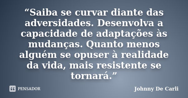 “Saiba se curvar diante das adversidades. Desenvolva a capacidade de adaptações às mudanças. Quanto menos alguém se opuser à realidade da vida, mais resistente ... Frase de Johnny De' Carli.