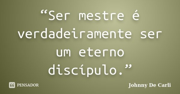 “Ser mestre é verdadeiramente ser um eterno discípulo.”... Frase de Johnny De' Carli.