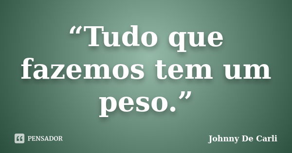 “Tudo que fazemos tem um peso.”... Frase de Johnny De' Carli.