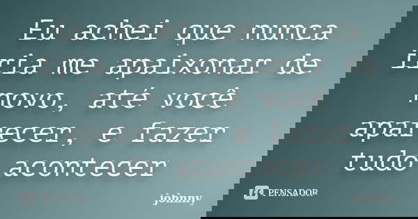 Eu achei que nunca iria me apaixonar de novo, até você aparecer, e fazer tudo acontecer... Frase de Johnny.