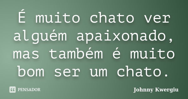 É muito chato ver alguém apaixonado, mas também é muito bom ser um chato.... Frase de Johnny Kwergiu.