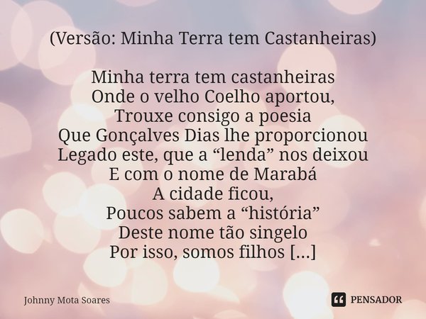 ⁠(Versão: Minha Terra tem Castanheiras) Minha terra tem castanheiras
Onde o velho Coelho aportou,
Trouxe consigo a poesia
Que Gonçalves Dias lhe proporcionou
Le... Frase de Johnny Mota Soares.