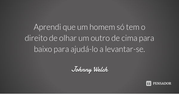 Aprendi que um homem só tem o direito de olhar um outro de cima para baixo para ajudá-lo a levantar-se.... Frase de Johnny Welch.