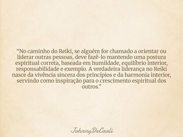 “No caminho do Reiki, se alguém for chamado a orientar ou liderar outras pessoas, deve fazê-lo mantendo uma postura espiritual correta, baseada em humildade, eq... Frase de JohnnyDeCarli.