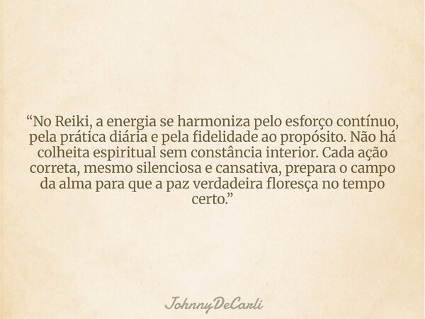 “No Reiki, a energia se harmoniza pelo esforço contínuo, pela prática diária e pela fidelidade ao propósito. Não há colheita espiritual sem constância interior.... Frase de JohnnyDeCarli.