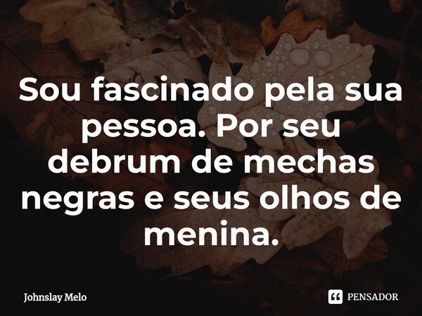 Sou fascinado pela sua pessoa⁠. Por seu debrum de mechas negras e seus olhos de menina.... Frase de Johnslay Melo.