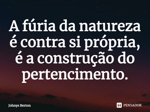 A fúria da natureza é contra si própria, é a construção do pertencimento.... Frase de Johnys Berton.