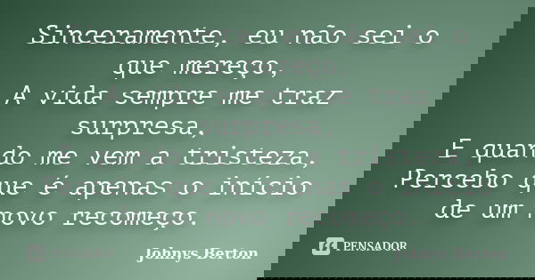 Sinceramente, eu não sei o que mereço, A vida sempre me traz surpresa, E quando me vem a tristeza, Percebo que é apenas o início de um novo recomeço.... Frase de Johnys Berton.