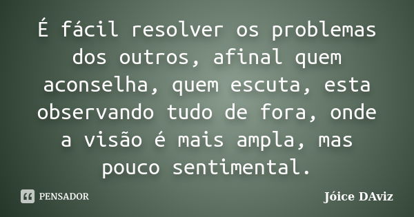 É fácil resolver os problemas dos outros, afinal quem aconselha, quem escuta, esta observando tudo de fora, onde a visão é mais ampla, mas pouco sentimental.... Frase de Jóice DAviz.