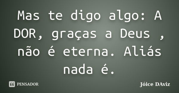 Mas te digo algo: A DOR, graças a Deus , não é eterna. Aliás nada é.... Frase de Jóice DAviz.