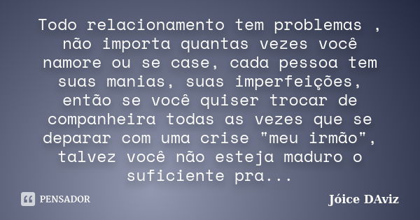 Todo relacionamento tem problemas , não importa quantas vezes você namore ou se case, cada pessoa tem suas manias, suas imperfeições, então se você quiser troca... Frase de Jóice DAviz.