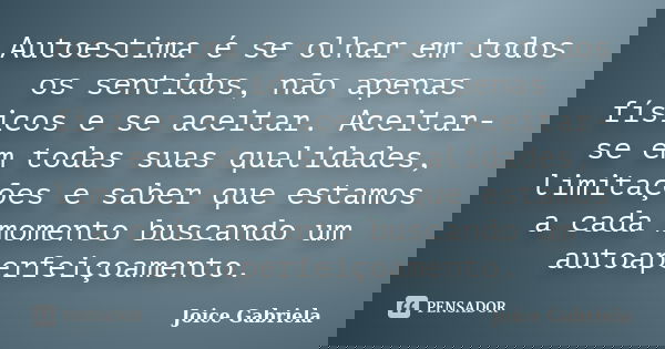 Autoestima é se olhar em todos os sentidos, não apenas físicos e se aceitar. Aceitar-se em todas suas qualidades, limitações e saber que estamos a cada momento ... Frase de Joice Gabriela.