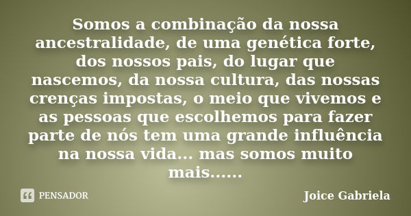 Somos a combinação da nossa ancestralidade, de uma genética forte, dos nossos pais, do lugar que nascemos, da nossa cultura, das nossas crenças impostas, o meio... Frase de Joice Gabriela.