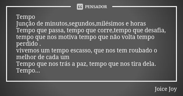 Tempo Junção de minutos,segundos,milésimos e horas Tempo que passa, tempo que corre,tempo que desafia, tempo que nos motiva tempo que não volta tempo perdido . ... Frase de Joice Joy.