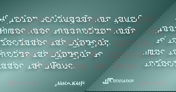 A pior situação na qual podemos nos encontrar não é afastados da igreja, mas dentro da igreja e afastados de Deus.... Frase de Joice Kelly.