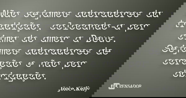 Não sejamos adoradores da tradição, colocando-a por cima do amor a Deus. Sejamos adoradores de coração e não por obrigação.... Frase de Joice Kelly.