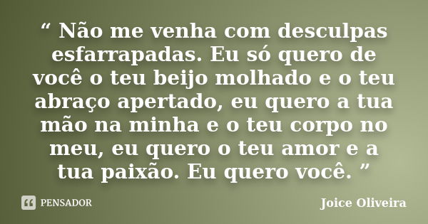 “ Não me venha com desculpas esfarrapadas. Eu só quero de você o teu beijo molhado e o teu abraço apertado, eu quero a tua mão na minha e o teu corpo no meu, eu... Frase de Joice Oliveira.