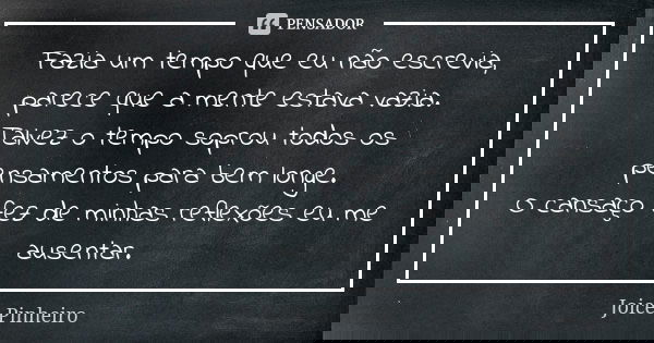 Fazia um tempo que eu não escrevia, parece que a mente estava vazia. Talvez o tempo soprou todos os pensamentos para bem longe. O cansaço fez de minhas reflexõe... Frase de Joice Pinheiro.