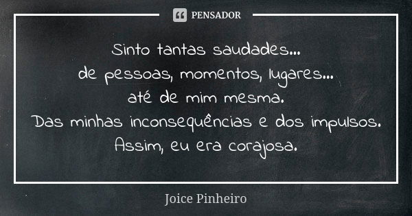 Sinto tantas saudades... de pessoas, momentos, lugares... até de mim mesma. Das minhas inconsequências e dos impulsos. Assim, eu era corajosa.... Frase de Joice Pinheiro.