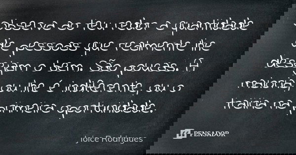 Observa ao teu redor a quantidade de pessoas que realmente lhe desejam o bem. São poucas. A maioria, ou lhe é indiferente, ou o trairia na primeira oportunidade... Frase de Joice Rodrigues.