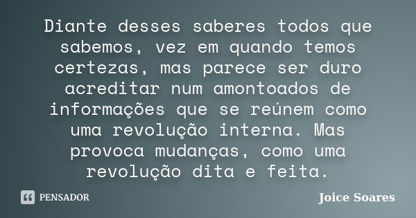 Diante desses saberes todos que sabemos, vez em quando temos certezas, mas parece ser duro acreditar num amontoados de informações que se reúnem como uma revolu... Frase de Joice Soares.