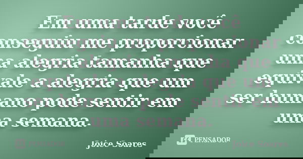 Em uma tarde você conseguiu me proporcionar uma alegria tamanha que equivale a alegria que um ser humano pode sentir em uma semana.... Frase de Joice Soares.