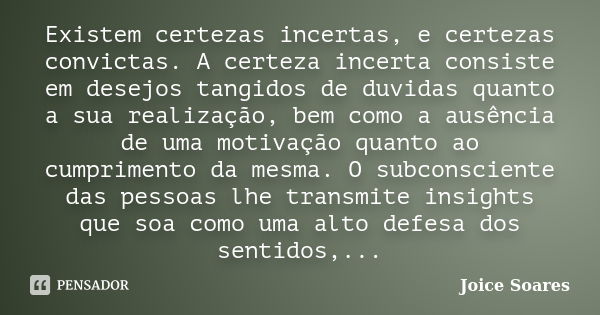 Existem certezas incertas, e certezas convictas. A certeza incerta consiste em desejos tangidos de duvidas quanto a sua realização, bem como a ausência de uma m... Frase de Joice Soares.