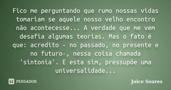 Fico me perguntando que rumo nossas vidas tomariam se aquele nosso velho encontro não acontecesse... A verdade que me vem desafia algumas teorias. Mas o fato é ... Frase de Joice Soares.