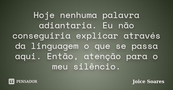 Hoje nenhuma palavra adiantaria. Eu não conseguiria explicar através da linguagem o que se passa aqui. Então, atenção para o meu silêncio.... Frase de Joice Soares.