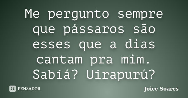 Me pergunto sempre que pássaros são esses que a dias cantam pra mim. Sabiá? Uirapurú?... Frase de Joice Soares.