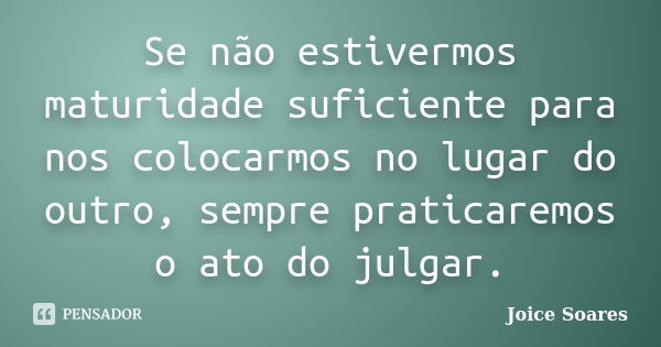 Se não estivermos maturidade suficiente para nos colocarmos no lugar do outro, sempre praticaremos o ato do julgar.... Frase de Joice Soares.