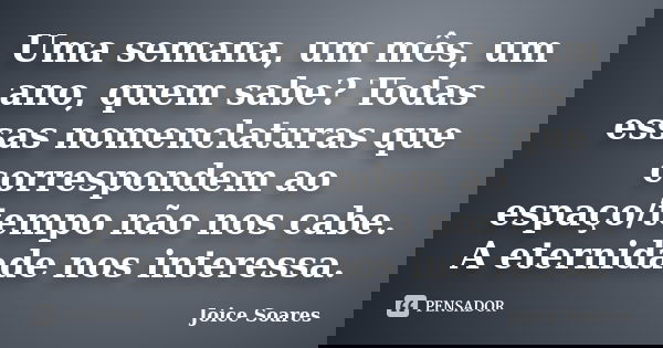 Uma semana, um mês, um ano, quem sabe? Todas essas nomenclaturas que correspondem ao espaço/tempo não nos cabe. A eternidade nos interessa.... Frase de Joice Soares.