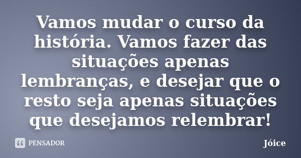 Vamos mudar o curso da história. Vamos fazer das situações apenas lembranças, e desejar que o resto seja apenas situações que desejamos relembrar!... Frase de Joice.