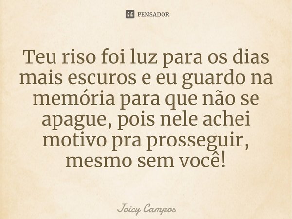 Teu riso foi luz para os dias mais escuros e eu guardo na memória para que não se apague, pois nele achei motivo pra prosseguir, mesmo sem você!... Frase de Joicy Campos.