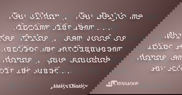 Teu Olhar , Teu Beijo me faziam tão bem ... Noites frias , sem você os dias e noites me enfraquecem horas em horas , que saudade eu sinto de você...... Frase de JoiicyThoiicy.